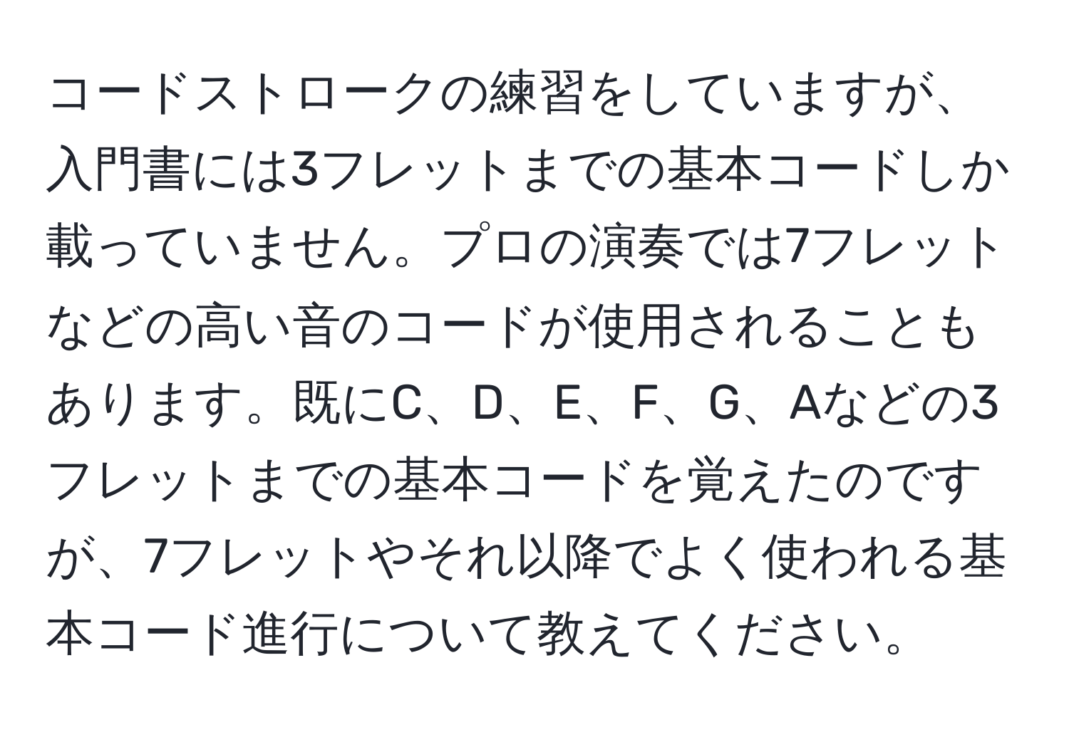 コードストロークの練習をしていますが、入門書には3フレットまでの基本コードしか載っていません。プロの演奏では7フレットなどの高い音のコードが使用されることもあります。既にC、D、E、F、G、Aなどの3フレットまでの基本コードを覚えたのですが、7フレットやそれ以降でよく使われる基本コード進行について教えてください。