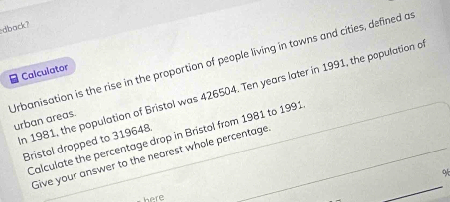 dback? 
Urbanisation is the rise in the proportion of people living in towns and cities, defined a 
Calculator 
n 1981, the population of Bristol was 426504. Ten years later in 1991, the population a 
urban areas. 
Calculate the percentage drop in Bristol from 1981 to 1991 
Bristol dropped to 319648. 
Give your answer to the nearest whole percentage
%
here