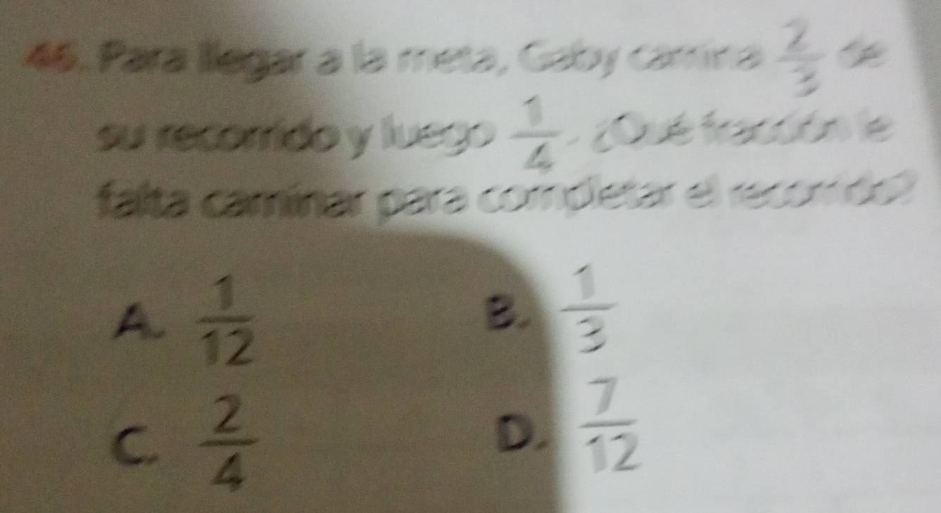 Para llegar a la meta, Gaby cámina  2/3 
su recorido y luego  1/4  ¿Qué fración le
falta camínar para completar el recomdol
A.  1/12 
B.  1/3 
C.  2/4 
D.  7/12 