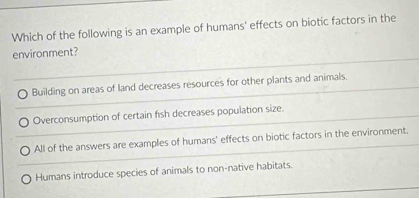 Which of the following is an example of humans' effects on biotic factors in the
environment?
Building on areas of land decreases resources for other plants and animals.
Overconsumption of certain fish decreases population size.
All of the answers are examples of humans' effects on biotic factors in the environment.
Humans introduce species of animals to non-native habitats.