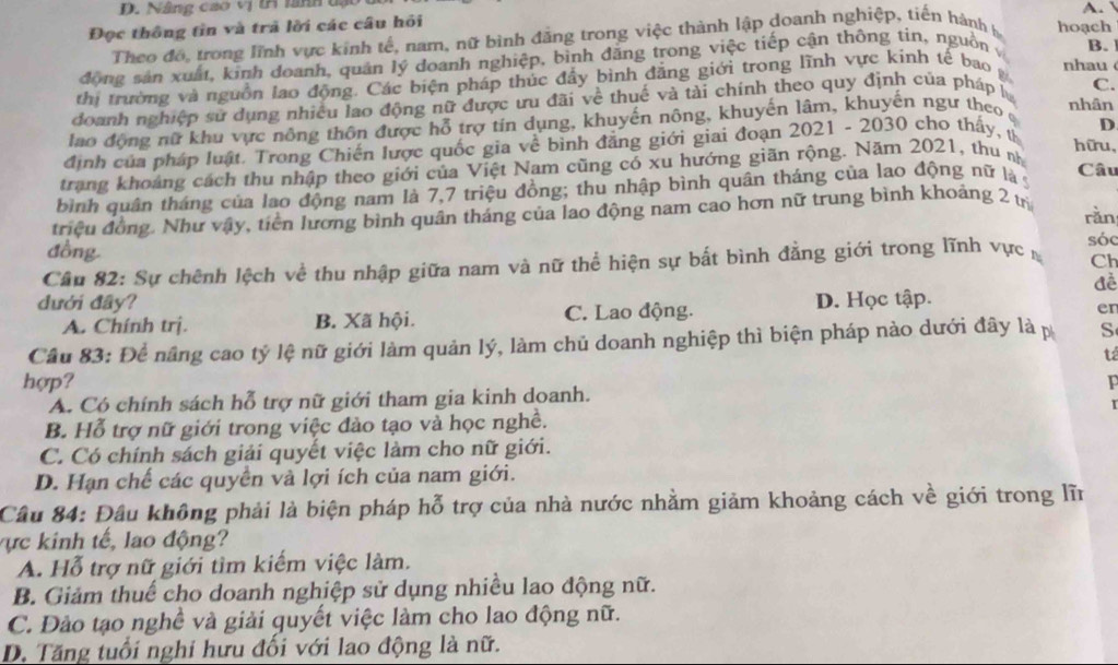 Nâng cao vị tA lành tạot A. 
Đọc thông tin và trả lời các câu hồi hoạch
Theo đô, trong lĩnh vực kinh tế, nam, nữ bình đăng trong việc thành lập doanh nghiệp, tiến hành h
đồng sản xuất, kinh doanh, quản lý doanh nghiệp, bình đăng trong việc tiếp cận thông tin, nguồn B.
thi trường và nguồn lao động. Các biện pháp thúc đầy bình đăng giới trong lĩnh vực kính tế bao nhau 
doanh nghiệp sử dụng nhiều lao động nữ được ưu đãi về thuế và tài chính theo quy định của pháp l C.
lao động nữ khu vực nông thôn được hỗ trợ tín dụng, khuyến nông, khuyến lâm, khuyến ngư theo
nhân
định của pháp luật. Trong Chiến lược quốc gia về bình đẳng giới giai đoạn 2021 - 2030 cho thấy, t D
hữu,
trang khoảng cách thu nhập theo giới của Việt Nam cũng có xu hướng giãn rộng. Năm 2021, thu n
bình quân tháng của lao động nam là 7,7 triệu đồng; thu nhập bình quân tháng của lao động nữ là 5
Câu
triệu đồng. Như vậy, tiền lương bình quân tháng của lao động nam cao hơn nữ trung bình khoáng 2 trị rǎn
đồng
Câu 82: Sự chênh lệch về thu nhập giữa nam và nữ thể hiện sự bắt bình đẳng giới trong lĩnh vực sóc
Ch
đề
dưới đây? D. Học tập.
A. Chính trị. B. Xã hội. C. Lao động.
en
Câu 83: Để nâng cao tỷ lệ nữ giới làm quản lý, làm chủ doanh nghiệp thì biện pháp nào dưới đây là p S
tá
hợp?
A. Có chính sách hỗ trợ nữ giới tham gia kinh doanh.
B. Hỗ trợ nữ giới trong việc đào tạo và học nghề.
C. Có chính sách giải quyết việc làm cho nữ giới.
D. Hạn chế các quyển và lợi ích của nam giới.
Cầâu 84: Đầu không phải là biện pháp hỗ trợ của nhà nước nhằm giảm khoảng cách về giới trong lĩn
Vự c kinh tế, lao động?
A. Hỗ trợ nữ giới tìm kiếm việc làm.
B. Giảm thuế cho doanh nghiệp sử dụng nhiều lao động nữ.
C. Đảo tạo nghề và giải quyết việc làm cho lao động nữ.
D. Tăng tuổi nghi hưu đối với lao động là nữ.