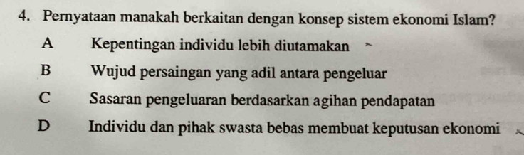 Pernyataan manakah berkaitan dengan konsep sistem ekonomi Islam?
A Kepentingan individu lebih diutamakan
B Wujud persaingan yang adil antara pengeluar
C Sasaran pengeluaran berdasarkan agihan pendapatan
D Individu dan pihak swasta bebas membuat keputusan ekonomi