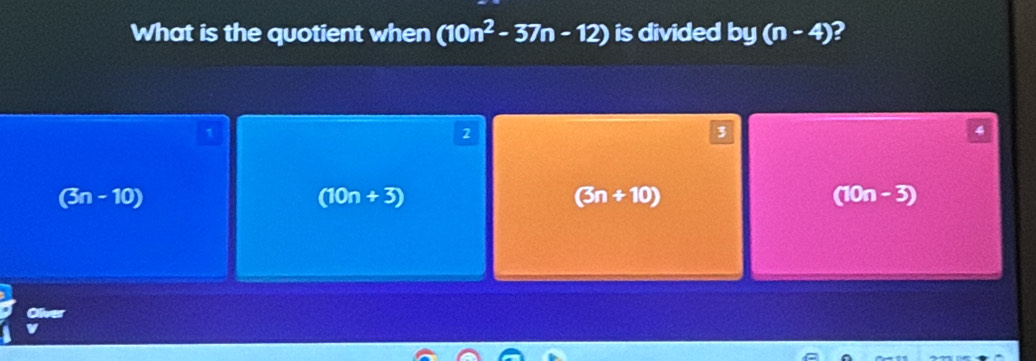 What is the quotient when (10n^2-37n-12) is divided by(n-4) 2
1
2
3
(3n - 10) (10n+3) (3n+10) (10n-3)
ive