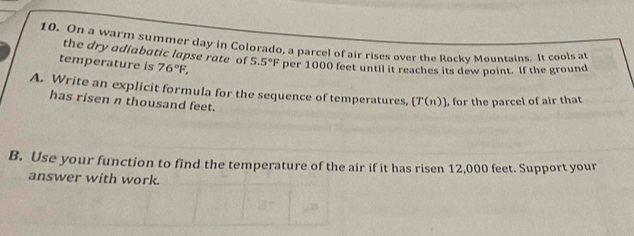 On a warm summer day in Colorado, a parcel of air rises over the Rocky Mountains. It cools at 
the dry adiabatic lapse rate of 
temperature is 76°F, 5.5°F per 1000 feet until it reaches its dew point. If the ground 
A. Write an explicit formula for the sequence of temperatures, [T(n)] , for the parcel of air that 
has risen n thousand feet. 
B. Use your function to find the temperature of the air if it has ri sen 12,000 feet. Support your 
answer with work.