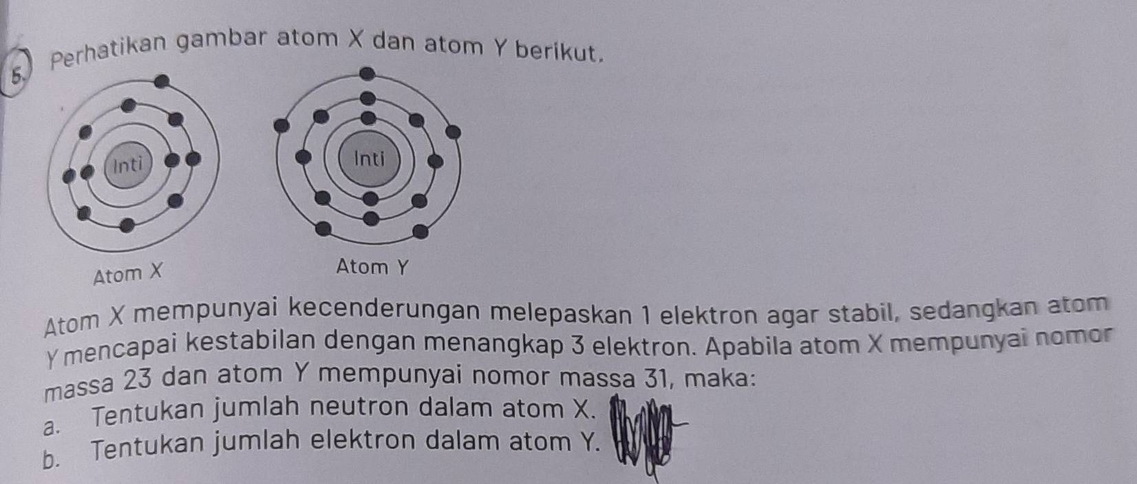 Perhatikan gambar atom X dan atom Y berikut. 
Atom X
Atom Y
Atom X mempunyai kecenderungan melepaskan 1 elektron agar stabil, sedangkan atom
Y mencapai kestabilan dengan menangkap 3 elektron. Apabila atom X mempunyai nomor 
massa 23 dan atom Y mempunyai nomor massa 31, maka: 
a. Tentukan jumlah neutron dalam atom X. 
b. Tentukan jumlah elektron dalam atom Y.