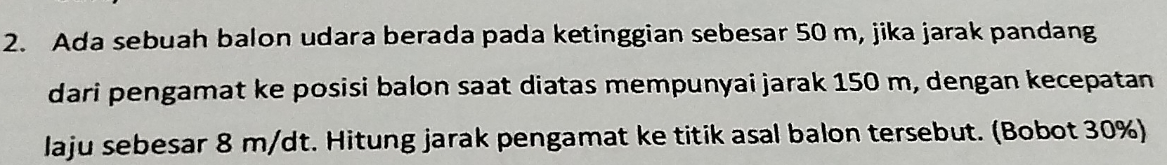 Ada sebuah balon udara berada pada ketinggian sebesar 50 m, jika jarak pandang 
dari pengamat ke posisi balon saat diatas mempunyai jarak 150 m, dengan kecepatan 
laju sebesar 8 m/dt. Hitung jarak pengamat ke titik asal balon tersebut. (Bobot 30%)