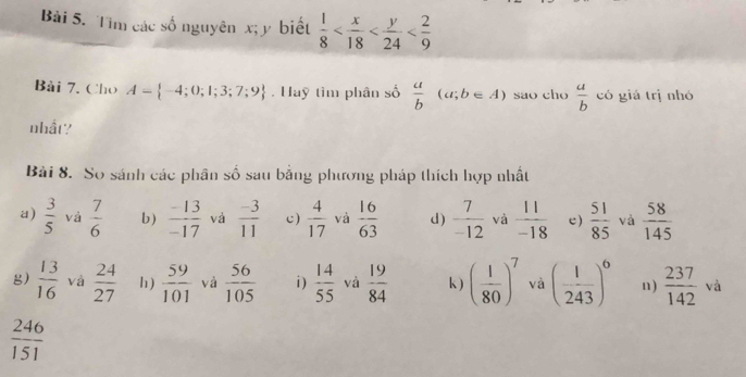 Bải 5. Tìm các số nguyên x; y biết  1/8 
Bài 7. Cho A= -4;0;1;3;7;9 Hay tìm phân số  a/b (a;b∈ A) sao cho  a/b  có giá trị nhó 
nhất? 
Bài 8. So sánh các phân số sau bằng phương pháp thích hợp nhất 
a)  3/5  và  7/6  b)  (-13)/-17  và  (-3)/11  c)  4/17  và  16/63  d)  7/-12  và  11/-18  e)  51/85  và  58/145 
g)  13/16  và  24/27  h)  59/101  và  56/105  i )  14/55  và  19/84  k) ( 1/80 )^7 và ( 1/243 )^6 n)  237/142 va
 246/151 