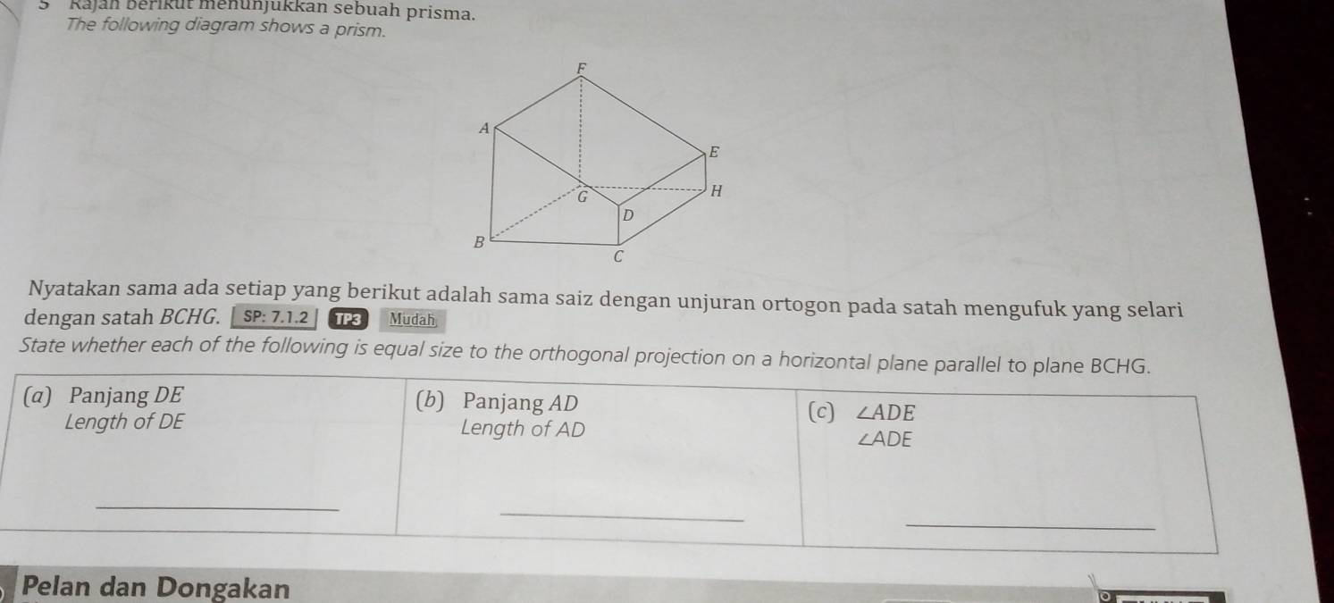 Rajáh Běřikut menunjukkan sebuah prisma. 
The following diagram shows a prism. 
Nyatakan sama ada setiap yang berikut adalah sama saiz dengan unjuran ortogon pada satah mengufuk yang selari 
dengan satah BCHG. SP:7.1.2 TP3 Mudah 
State whether each of the following is equal size to the orthogonal projection on a horizontal plane parallel to plane BCHG. 
(a) Panjang DE (b) Panjang AD
(c) ∠ ADE
Length of DE Length of AD
∠ ADE
_ 
_ 
_ 
Pelan dan Dongakan