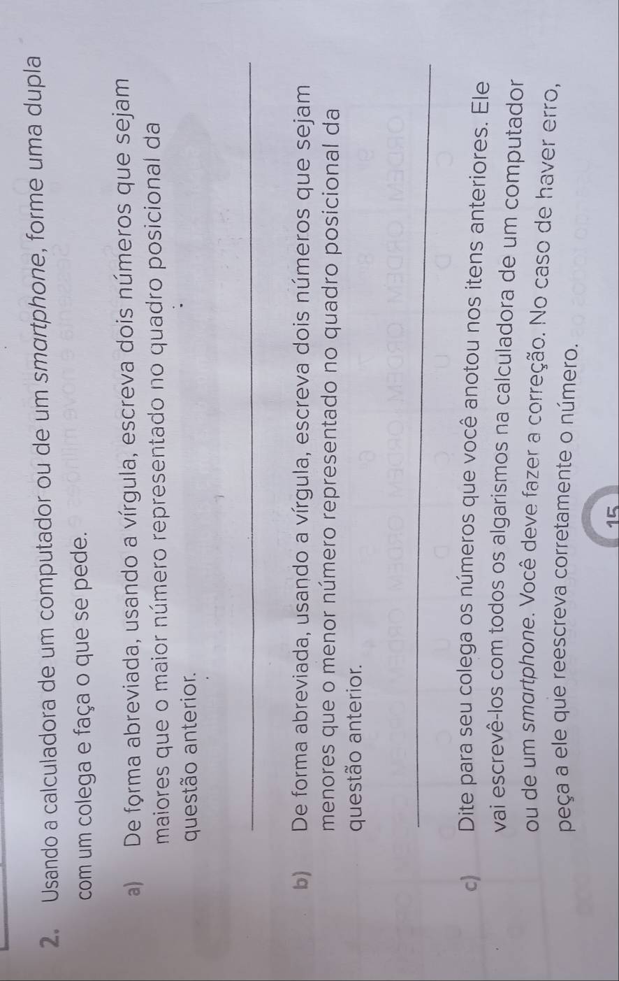 Usando a calculadora de um computador ou de um smortphone, forme uma dupla 
com um colega e faça o que se pede. 
a) De forma abreviada, usando a vírgula, escreva dois números que sejam 
maiores que o maior número representado no quadro posicional da 
questão anterior. 
_ 
b) De forma abreviada, usando a vírgula, escreva dois números que sejam 
menores que o menor número representado no quadro posicional da 
questão anterior. 
_ 
c) Dite para seu colega os números que você anotou nos itens anteriores. Ele 
vai escrevê-los com todos os algarismos na calculadora de um computador 
ou de um smartphone. Você deve fazer a correção. No caso de haver erro, 
peça a ele que reescreva corretamente o número. 
15