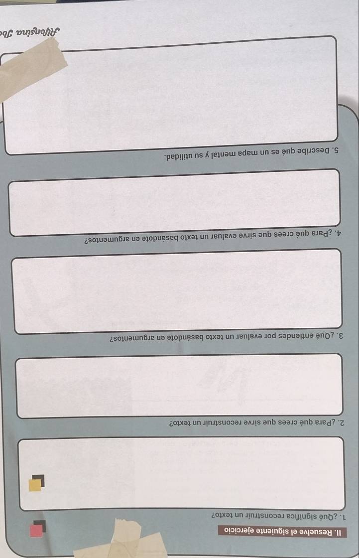 Resuelve el siguiente ejercicio 
1. ¿Qué significa reconstruir un texto? 
2. ¿Para qué crees que sirve reconstruir un texto? 
3. ¿Qué entiendes por evaluar un texto basándote en argumentos? 
4. ¿Para qué crees que sirve evaluar un texto basándote en argumentos? 
5. Describe qué es un mapa mental y su utilidad. 
Alfonsina Ib