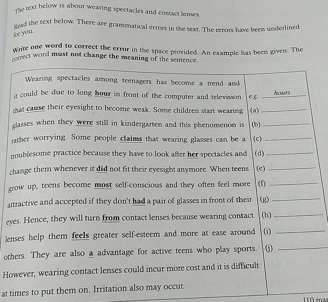 The text below is about wearing spectacles and contact lenses. 
Read the text below. There are grammatical errors in the text. The errors have been underlined 
for you. 
Write one word to correct the error in the space provided. An example has been given. The 
correct word must not change the meaning of the sentence. 
t 
c 
g 
at 
ey 
le 
ot 
Ho 
at times to put them on. Irrit