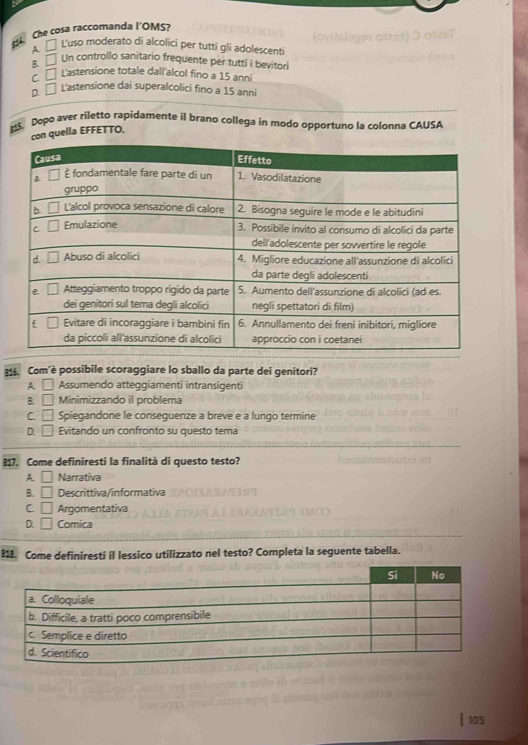 Che cosa raccomanda l’OMS?
A □ L'uso moderato di alcolici per tutti gli adolescenti
B □ Un controllo sanitario frequente per tutti i bevitori
C □ L'astensione totale dall'alcol fino a 15 anni
D □ L'astensione dai superalcolici fino a 15 anni
. Dopo aver riletto rapidamente il brano collega in modo opportuno la colonna CAUSA
quella EFFETTO.
814. Com'è possibile scoraggiare lo sballo da parte dei genitori?
A □ Assumendo atteggiamenti intransigenti
B. □ Minimizzando il problema
C □ Spiegandone le conseguenze a breve e a lungo termine
D. □ Evitando un confronto su questo tema
817. Come definiresti la finalità di questo testo?
A □ Narrativa
B. □ Descrittiva/informativa
C □ Argomentativa
D. □ Comica
313. Come definiresti il lessico utilizzato nel testo? Completa la seguente tabella.
105