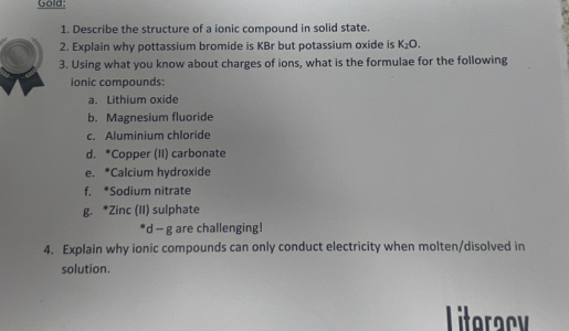 Gold: 
1. Describe the structure of a ionic compound in solid state. 
2. Explain why pottassium bromide is KBr but potassium oxide is K_2O. 
3. Using what you know about charges of ions, what is the formulae for the following 
ionic compounds: 
a. Lithium oxide 
b. Magnesium fluoride 
c. Aluminium chloride 
d. *Copper (II) carbonate 
e. *Calcium hydroxide 
f. *Sodium nitrate 
g. *Zinc (II) sulphate 
*d - g are challenging! 
4. Explain why ionic compounds can only conduct electricity when molten/disolved in 
solution. 
Literacy