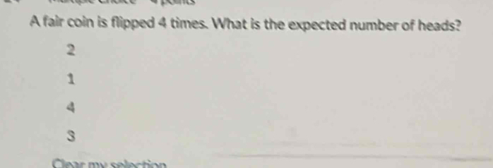 A fair coin is flipped 4 times. What is the expected number of heads?
2
1
4
3