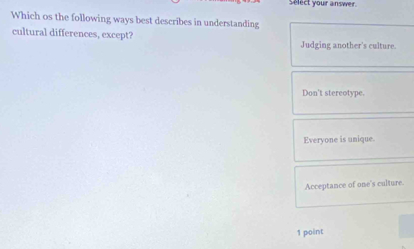 Select your answer.
Which os the following ways best describes in understanding
cultural differences, except?
Judging another's culture.
Don't stereotype.
Everyone is unique.
Acceptance of one's culture.
1 point