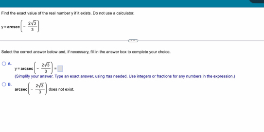 Find the exact value of the real number y if it exists. Do not use a calculator.
y=a rcsec :(- 2sqrt(3)/3 )
Select the correct answer below and, if necessary, fill in the answer box to complete your choice.
A. y=arcsec (- 2sqrt(3)/3 )=□
(Simplify your answer. Type an exact answer, using æas needed. Use integers or fractions for any numbers in the expression.)
B. (- 2sqrt(3)/3 ) does not exist.
arcsec