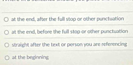 at the end, after the full stop or other punctuation
at the end, before the full stop or other punctuation
straight after the text or person you are referencing
at the beginning