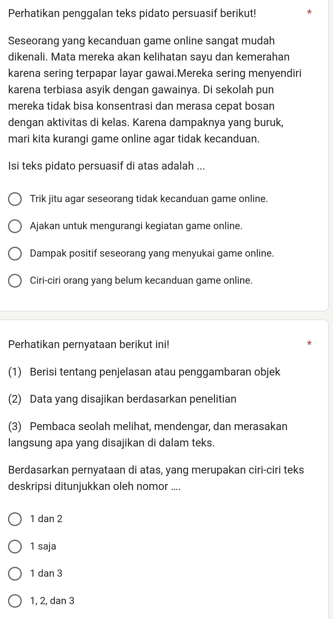 Perhatikan penggalan teks pidato persuasif berikut!
Seseorang yang kecanduan game online sangat mudah
dikenali. Mata mereka akan kelihatan sayu dan kemerahan
karena sering terpapar layar gawai.Mereka sering menyendiri
karena terbiasa asyik dengan gawainya. Di sekolah pun
mereka tidak bisa konsentrasi dan merasa cepat bosan
dengan aktivitas di kelas. Karena dampaknya yang buruk,
mari kita kurangi game online agar tidak kecanduan.
Isi teks pidato persuasif di atas adalah ...
Trik jitu agar seseorang tidak kecanduan game online.
Ajakan untuk mengurangi kegiatan game online.
Dampak positif seseorang yang menyukai game online.
Ciri-ciri orang yang belum kecanduan game online.
Perhatikan pernyataan berikut ini!
(1) Berisi tentang penjelasan atau penggambaran objek
(2) Data yang disajikan berdasarkan penelitian
(3) Pembaca seolah melihat, mendengar, dan merasakan
langsung apa yang disajikan di dalam teks.
Berdasarkan pernyataan di atas, yang merupakan ciri-ciri teks
deskripsi ditunjukkan oleh nomor ....
1 dan 2
1 saja
1 dan 3
1, 2, dan 3