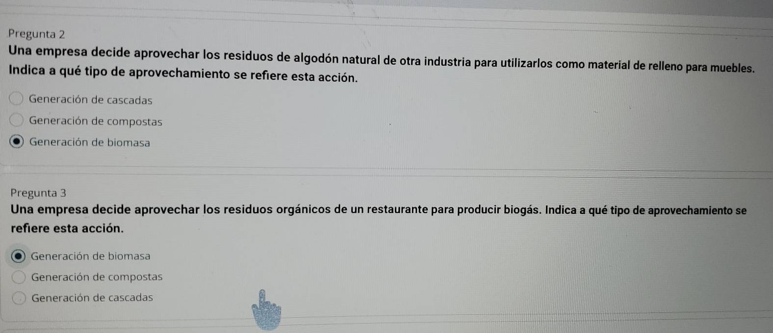 Pregunta 2
Una empresa decide aprovechar los residuos de algodón natural de otra industria para utilizarlos como material de relleno para muebles.
Indica a qué tipo de aprovechamiento se refiere esta acción.
Generación de cascadas
Generación de compostas
Generación de biomasa
Pregunta 3
Una empresa decide aprovechar los residuos orgánicos de un restaurante para producir biogás. Indica a qué tipo de aprovechamiento se
refiere esta acción.
Generación de biomasa
Generación de compostas
Generación de cascadas