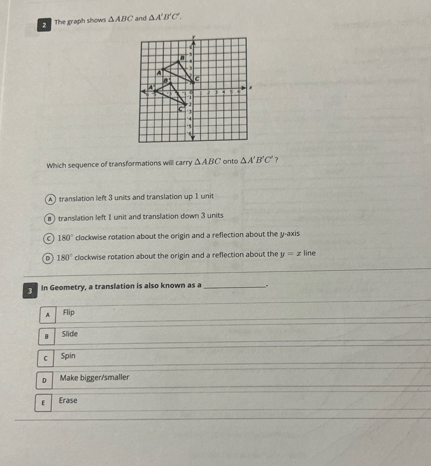The graph shows △ ABC and △ A'B'C'.
Which sequence of transformations will carry △ ABC onto △ A'B'C' ?
A) translation left 3 units and translation up 1 unit
B) translation left 1 unit and translation down 3 units
C 180° clockwise rotation about the origin and a reflection about the y-axis
D 180° clockwise rotation about the origin and a reflection about the y=x line
3 In Geometry, a translation is also known as a_
.
A Flip
B Slide
c Spin
D Make bigger/smaller
E Erase