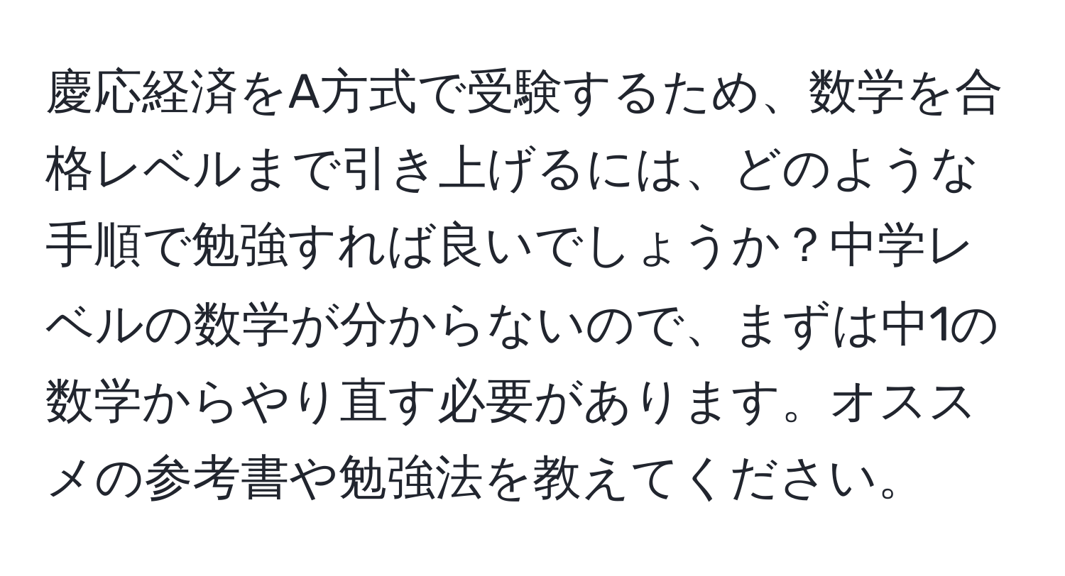 慶応経済をA方式で受験するため、数学を合格レベルまで引き上げるには、どのような手順で勉強すれば良いでしょうか？中学レベルの数学が分からないので、まずは中1の数学からやり直す必要があります。オススメの参考書や勉強法を教えてください。