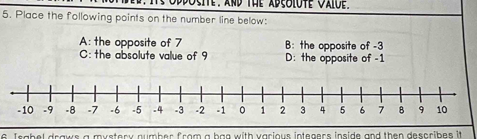 ts opposite. and the adsolute Value.
5. Place the following points on the number line below:
A: the opposite of 7 B: the opposite of -3
C: the absolute value of 9 D: the opposite of -1
6 Isabel draws a mystery number from a bag with various integers inside and then describes it