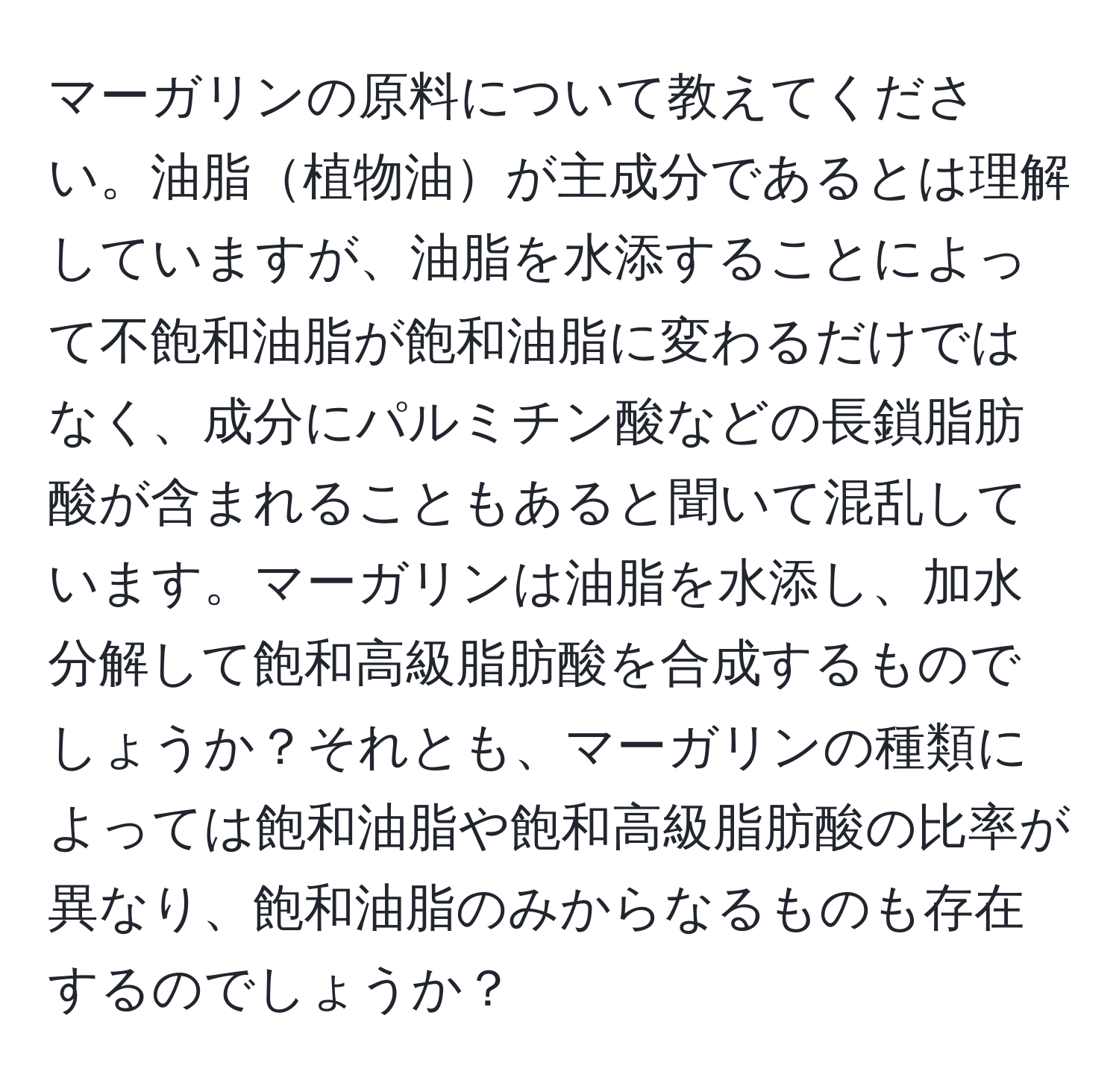 マーガリンの原料について教えてください。油脂植物油が主成分であるとは理解していますが、油脂を水添することによって不飽和油脂が飽和油脂に変わるだけではなく、成分にパルミチン酸などの長鎖脂肪酸が含まれることもあると聞いて混乱しています。マーガリンは油脂を水添し、加水分解して飽和高級脂肪酸を合成するものでしょうか？それとも、マーガリンの種類によっては飽和油脂や飽和高級脂肪酸の比率が異なり、飽和油脂のみからなるものも存在するのでしょうか？