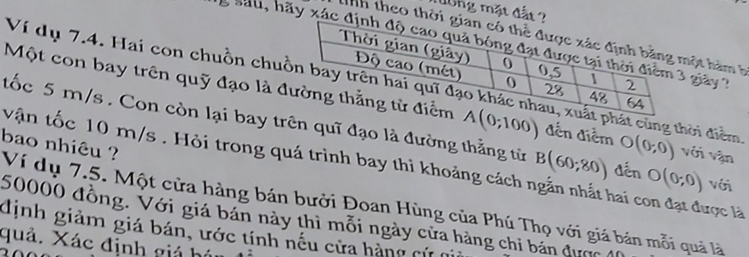 dong mặt đất ? 
Tnh theo thời ột hàm h 
'e sa u, hãy xác giảy 
Ví dụ 7.4. Hai con chuồn chut cùng thời điểm 
Một con bay trên quỹ đạo là đ A(0;100) đến điểm O(0;0) với vận 
tốc 5 m/s. Con còn lại bay trên quỹ đạo là đường thẳng từ B(60;80) dến O(0;0) với 
bao nhiêu ? 
vận tốc 10 m/s. Hỏi trong quá trình bay thì khoảng cách ngẫn nhất hai con đạt được là 
Ví dụ 7.5. Một cửa hàng bán bưởi Đoan Hùng của Phú Thọ với giá bán mỗi quả là
50000 đồng. Với giá bán này thì mỗi ngày cửa hàng chi bán được 
định giảm giá bán, ước tính nếu cửa hàng cứ 
quả. Xác định giá hú