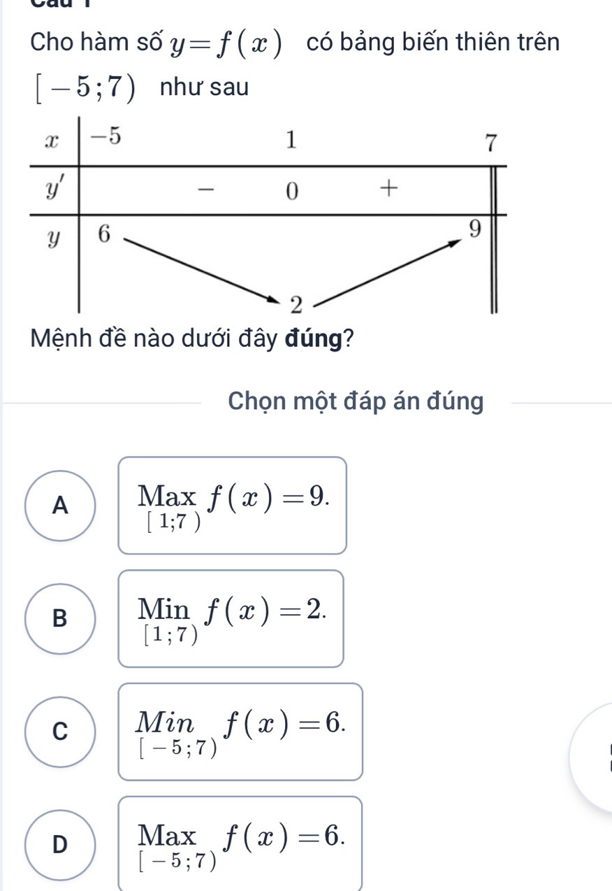 Cho hàm số y=f(x) có bảng biến thiên trên
[-5;7) như sau
Mệnh đề nào dưới đây đúng?
Chọn một đáp án đúng
A Max f(x)=9.
[1;7)
B beginarrayr Min [1;7)endarray f(x)=2.
C Min f(x)=6.
[-5;7)
D Max f(x)=6.
[-5;7)