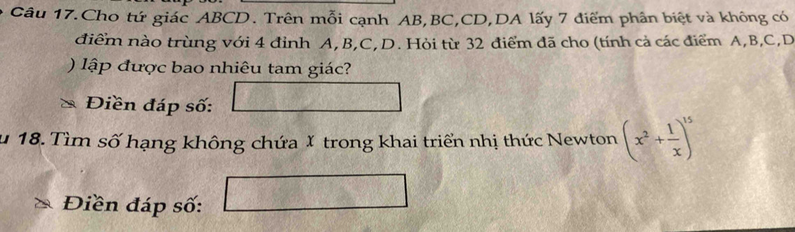 Câu 17.Cho tứ giác ABCD. Trên mỗi cạnh AB, BC, CD,DA lấy 7 điểm phân biệt và không có 
điểm nào trùng với 4 đỉnh A, B, C, D. Hỏi từ 32 điểm đã cho (tính cả các điểm A, B, C, D
) lập được bao nhiêu tam giác? 
Điền đáp số: 
u 18. Tìm số hạng không chứa X trong khai triển nhị thức Newton (x^2+ 1/x )^15
Điền đáp số: