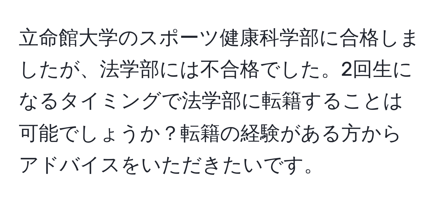 立命館大学のスポーツ健康科学部に合格しましたが、法学部には不合格でした。2回生になるタイミングで法学部に転籍することは可能でしょうか？転籍の経験がある方からアドバイスをいただきたいです。