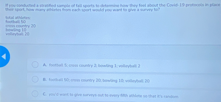 If you conducted a stratified sample of fall sports to determine how they feel about the Covid-19 protocols in place
their sport, how many athletes from each sport would you want to give a survey to?
total athletes:
football 50
cross country 20
bowling 10
volleyball 20
A. football 5; cross country 2; bowling 1; volleyball 2
B. football 50; cross country 20; bowling 10; volleyball 20
C. you'd want to give surveys out to every fifth athlete so that it's random