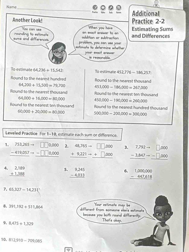 Name 
_ 
Predica Ve Additional 
Another Look! Practice 2-2 
Estimating Sums 
and Differences 

To estimate 64,236+15,542 : To estimate 452,776-186, 257 : 
Round to the nearest hundred Round to the nearest thousand
64,200+15,500=79,700 453,000-186,000=267,000
Round to the nearest thousand Round to the nearest ten thousand
64,000+16,000=80,000 450,000-190,000=260,000
Round to the nearest ten thousand Round to the nearest hundred thousand
60,000+20,000=80,000 500,000-200,000=300,000
Leveled Practice For 1-10, estimate each sum or difference. 
1. beginarrayr 753,265to □ □ 0,000 -419,057to -□ □ 0,000 hline endarray 2. beginarrayr 48,765to □ ,000 +9,221to +□ ,000 hline endarray 3. beginarrayr 7,792to □ ,000 -3,847to -□ ,000 hline endarray
4. beginarrayr 2,189 +1,388 hline endarray
5. beginarrayr 9,245 -4,033 hline endarray
6. beginarrayr 1,000,000 -447,618 hline endarray
7. 65,327-14,231
8. 391,192+511,864
9. 8,475+1,329
10. 812,910-709,085