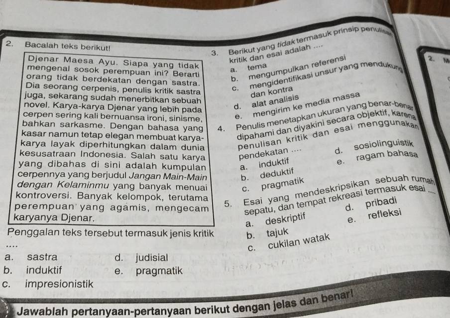 Bacalah teks berikut!
3.  Berikut yang tidak termasuk prinsip penulis
kritik dan esai adalah ....
2. M
Djenar Maesa Ayu. Siapa yang tidak
mengenal sosok perempuan ini? Berarti
a. tema
b. mengumpulkan referensi
orang tidak berdekatan dengan sastra.
Dia seorang cerpenis, penulis kritik sastra
c. mengidentifikasi unsur yang mendukun
juga, sekarang sudah menerbitkan sebuah
e. mengirim ke media massa
novel. Karya-karya Djenar yang lebih pada
d. alat analisis dan kontra
bahkan sarkasme. Dengan bahasa yang 4. Penulis menetapkan ukuran yang benar-bena
cerpen sering kali bernuansa ironi, sinisme,
kasar namun tetap elegan membuat karya- dipahami dan diyakini secara objektif, karena
karya layak diperhitungkan dalam dunia penulisan kritik dan esai menggunaka 
kesusatraan Indonesia. Salah satu karya pendekatan .... d. sosiolinguistik
yang dibahas di sini adalah kumpulan a. induktif e. ragam bahasa
cerpennya yang berjudul Jangan Main-Main b. deduktif
dengan Kelaminmu yang banyak menuai c. pragmatik
kontroversi. Banyak kelompok, terutama
perempuan yang agámis, mengecam
5. Esai yang mendeskripsikan sebuah rumah
… sepatu, dan tempat rekreasi termasuk esai ...
karyanya Djenar.
a. deskriptif d. pribadi
e. refleksi
Penggalan teks tersebut termasuk jenis kritik b. tajuk
c. cukilan watak
a. sastra d. judisial
b. induktif e. pragmatik
c. impresionistik
Jawablah pertanyaan-pertanyaan berikut dengan jelas dan benar!