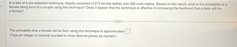 In a test of a sex-selection technique, results consisted of 213 female babies and 208 male babies. Based on this result, what is the probability of a 
female being born to a couple using this technique? Does it appear that the technique is effective in increasing the likelihood that a baby will be 
a female? 
The probability that a female will be born using this technique is approximately □. 
(Type an integer or decimal rounded to three decimal places as needed.)