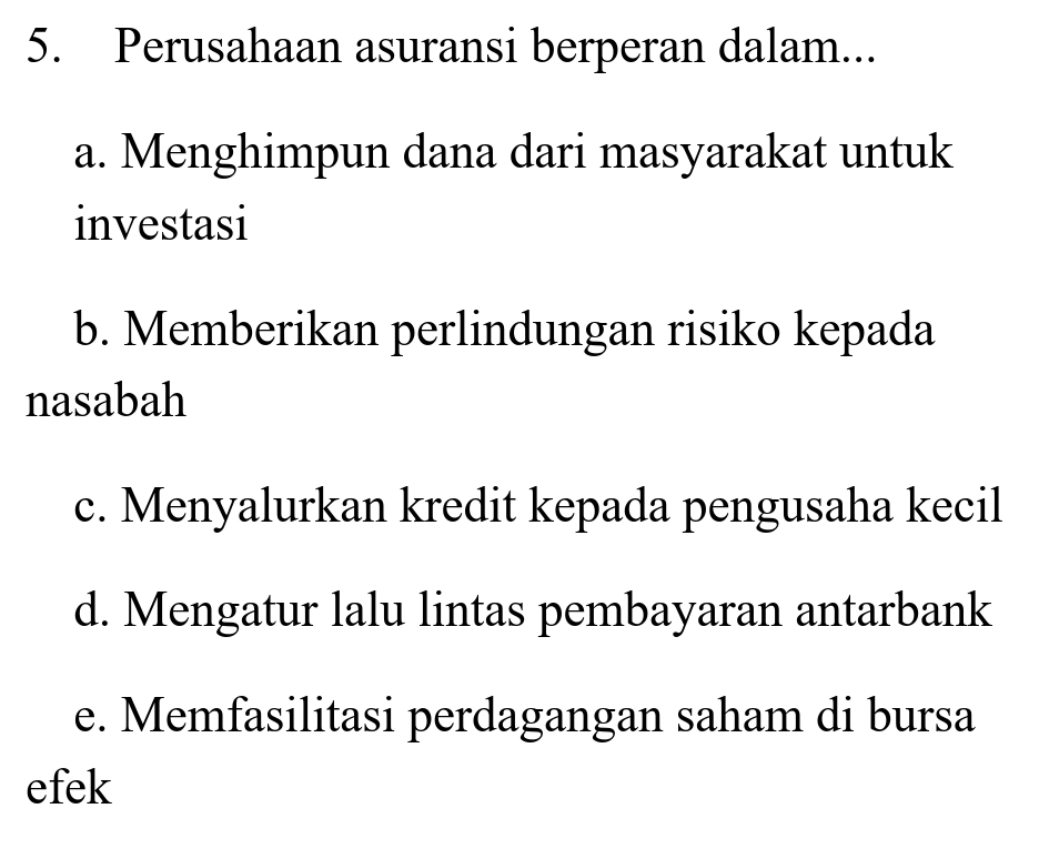 Perusahaan asuransi berperan dalam...
a. Menghimpun dana dari masyarakat untuk
investasi
b. Memberikan perlindungan risiko kepada
nasabah
c. Menyalurkan kredit kepada pengusaha kecil
d. Mengatur lalu lintas pembayaran antarbank
e. Memfasilitasi perdagangan saham di bursa
efek