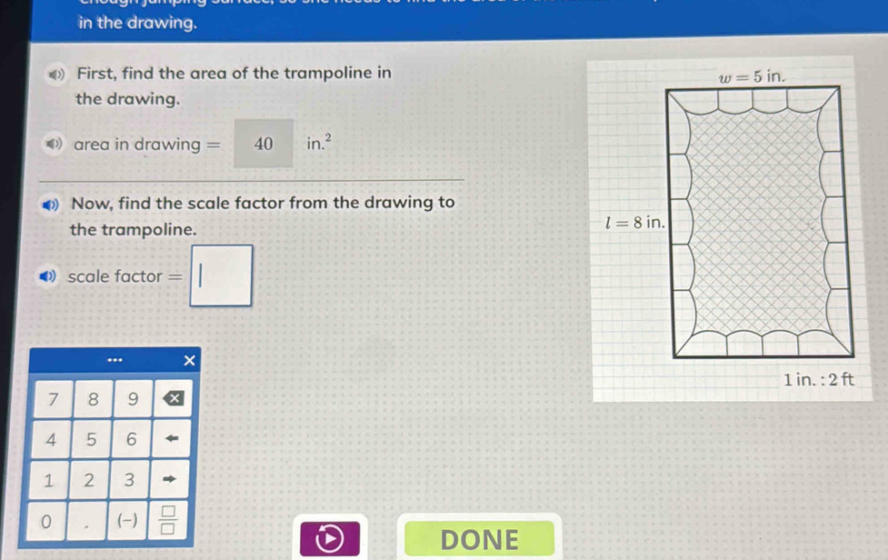 in the drawing.
First, find the area of the trampoline in 
the drawing.
area in drawing =40in.^2
0) Now, find the scale factor from the drawing to
the trampoline.
◀》 scale factor =□
DONE