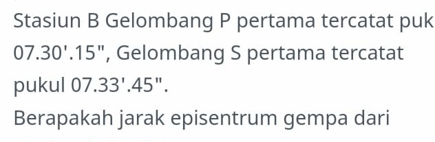 Stasiun B Gelombang P pertama tercatat puk
07.30'.15'' , Gelombang S pertama tercatat 
pukul 07.33'.45''. 
Berapakah jarak episentrum gempa dari