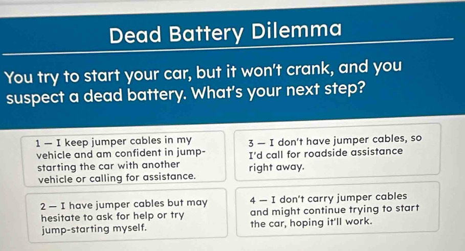 Dead Battery Dilemma
You try to start your car, but it won't crank, and you
suspect a dead battery. What's your next step?
1 — I keep jumper cables in my
3 — I don't have jumper cables, so
vehicle and am confident in jump- I'd call for roadside assistance
starting the car with another right away.
vehicle or calling for assistance.
2 — I have jumper cables but may 4 — I don't carry jumper cables
hesitate to ask for help or try and might continue trying to start
jump-starting myself. the car, hoping it'll work.