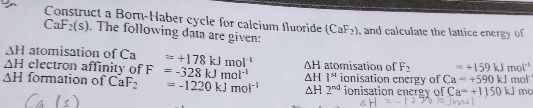 Construct a Born-Haber cycle for calcium fluoride (CaF_2) , and calculate the lattice energy of
CaF_2(s). The following data are given:
△ H atomisation of Ca° =+178kJmol^(-1)
△ H
△ H electron affinity of F=-328kJmol^(-1) atomisation of F_2 =/ 159kJmol^(-1)
△ H1^(s1) ionisation energy of Ca=+590kJ
△ H formation of CaF_2 □  =-1220kJmol^(-1) mol
△ H2^(nd) ionisation energy of Ca=+1150kJ mo