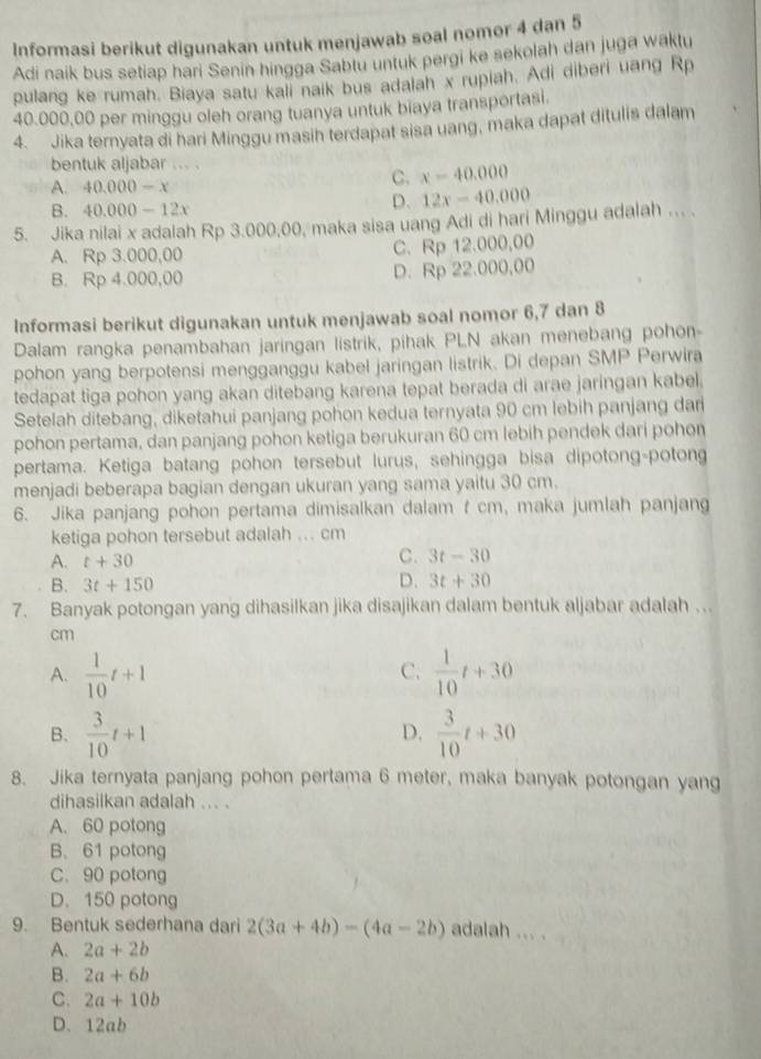 Informasi berikut digunakan untuk menjawab soal nomor 4 dan 5
Adi naik bus setiap hari Senin hingga Sabtu untuk pergi ke sekolah dan juga waktu
pulang ke rumah. Biaya satu kali naik bus adalah x rupiah. Adi diberi uang Rp
40.000,00 per minggu oleh orang tuanya untuk biaya transportasi.
4. Jika ternyata di hari Minggu masih terdapat sisa uang, maka dapat ditulis dalam
bentuk aljabar ... .
A 40.000-x
C. x-40.000
B. 40.000-12x
D. 12x-40.000
5. Jika nilai x adalah Rp 3.000,00, maka sisa uang Adi di hari Minggu adalah ... .
A. Rp 3.000,00 C. Rp 12.000,00
B. Rp 4.000,00 D. Rp 22.000,00
Informasi berikut digunakan untuk menjawab soal nomor 6,7 dan 8
Dalam rangka penambahan jaringan listrik, pihak PLN akan menebang pohon-
pohon yang berpotensi mengganggu kabel jaringan listrik. Di depan SMP Perwira
tedapat tiga pohon yang akan ditebang karena tepat berada di arae jaringan kabel.
Setelah ditebang, diketahui panjang pohon kedua ternyata 90 cm lebih panjang dan
pohon pertama, dan panjang pohon ketiga berukuran 60 cm lebih pendek dari pohon
pertama. Ketiga batang pohon tersebut lurus, sehingga bisa dipotong-potong
menjadi beberapa bagian dengan ukuran yang sama yaitu 30 cm.
6. Jika panjang pohon pertama dimisalkan dalam t cm, maka jumlah panjang
ketiga pohon tersebut adalah ... cm
A. t+30
C. 3t-30
D.
B. 3t+150 3t+30
7. Banyak potongan yang dihasilkan jika disajikan dalam bentuk aljabar adalah ….
cm
A.  1/10 t+1  1/10 t+30
C.
B.  3/10 t+1  3/10 t+30
D.
8. Jika ternyata panjang pohon pertama 6 meter, maka banyak potongan yang
dihasilkan adalah ... .
A. 60 potong
B.61 potong
C.90 potong
D. 150 potong
9. Bentuk sederhana dari 2(3a+4b)-(4a-2b) adalah ... .
A. 2a+2b
B. 2a+6b
C. 2a+10b
D. 12ab