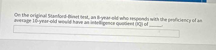 On the original Stanford-Binet test, an 8-year-old who responds with the proficiency of an 
average 10-year-old would have an intelligence quotient (IQ) of _.