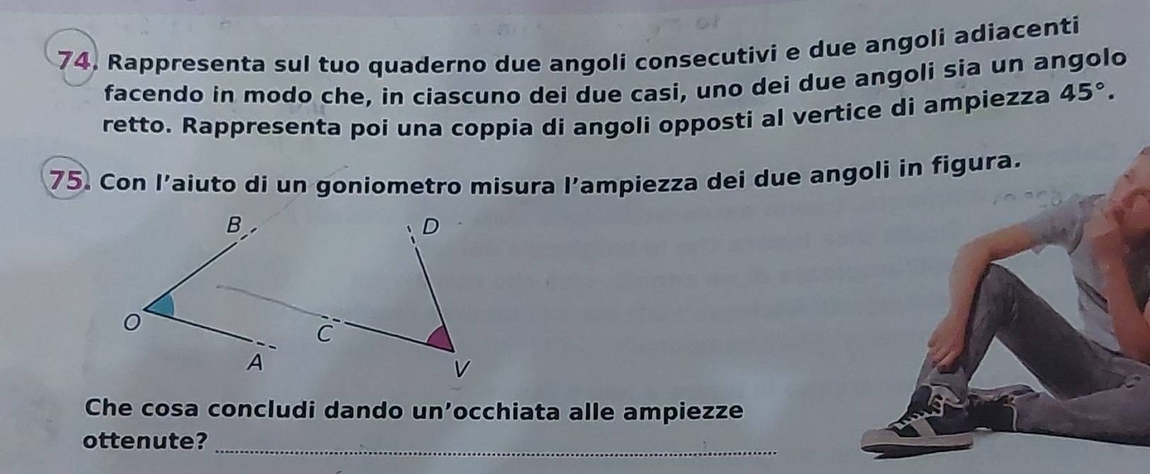 74, Rappresenta sul tuo quaderno due angoli consecutivi e due angoli adiacenti 
facendo in modo che, in ciascuno dei due casi, uno dei due angoli sia un angolo 
retto. Rappresenta poi una coppia di angoli opposti al vertice di ampiezza 45°. 
75. Con l’aiuto di un goniometro misura l’ampiezza dei due angoli in figura. 
Che cosa concludi dando un’occhiata alle ampiezze 
ottenute?_