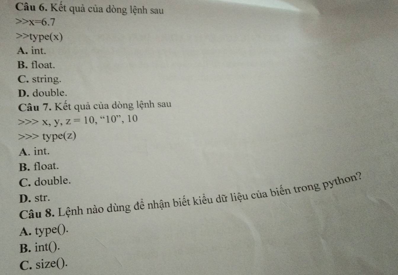 Kết quả của dòng lệnh sau
x=6.7
type(x)
A. int.
B. float.
C. string.
D. double.
Câu 7. Kết quả của dòng lệnh sau
x, y, z=10,“10” , 10
type(z)
A. int.
B. float.
C. double.
Câu 8. Lệnh nào dùng để nhận biết kiểu dữ liệu của biến trong python?
D. str.
A. type().
B. int().
C. size().