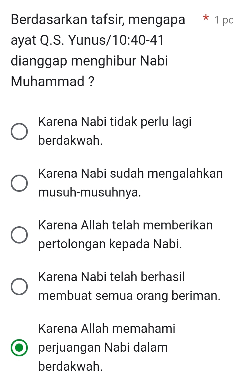 Berdasarkan tafsir, mengapa * 1 po
ayat Q.S. Yunus, /10:40-41
dianggap menghibur Nabi
Muhammad ?
Karena Nabi tidak perlu lagi
berdakwah.
Karena Nabi sudah mengalahkan
musuh-musuhnya.
Karena Allah telah memberikan
pertolongan kepada Nabi.
Karena Nabi telah berhasil
membuat semua orang beriman.
Karena Allah memahami
perjuangan Nabi dalam
berdakwah.