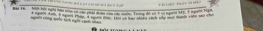 Tâm tháng long đà lạt cơ số hà huy tập 
tài liệu toán 10 HK2 
Bài 16. Một hội nghị bản tròn có các phái đoàn của các nước. Trong đó có 5 vị người Mỹ, 5 người Nga,
4 người Anh, 4 người Pháp, 4 người Đức, Hồi có bao nhiều cách xếp mọi thành viên sao cho 
người cùng quốc tịch ngồi cạnh nhau.