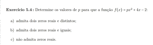 Exercício 5.4 : Determine os valores de p para que a função f(x)=px^2+4x-2 : 
a) admita dois zeros reais e distintos; 
b) admita dois zeros reais e iguais; 
c) não admita zeros reais.