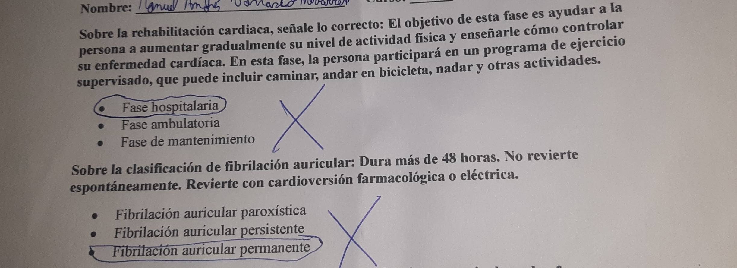 Nombre:_
Sobre la rehabilitación cardiaca, señale lo correcto: El objetivo de esta fase es ayudar a la
persona a aumentar gradualmente su nivel de actividad física y enseñarle cómo controlar
su enfermedad cardíaca. En esta fase, la persona participará en un programa de ejercicio
supervisado, que puede incluir caminar, andar en bicicleta, nadar y otras actividades.
Fase hospitalaria
Fase ambulatoria
Fase de mantenimiento
Sobre la clasificación de fibrilación auricular: Dura más de 48 horas. No revierte
espontáneamente. Revierte con cardioversión farmacológica o eléctrica.
Fibrilación auricular paroxística
Fibrilación auricular persistente
Fibrilación auricular permanente