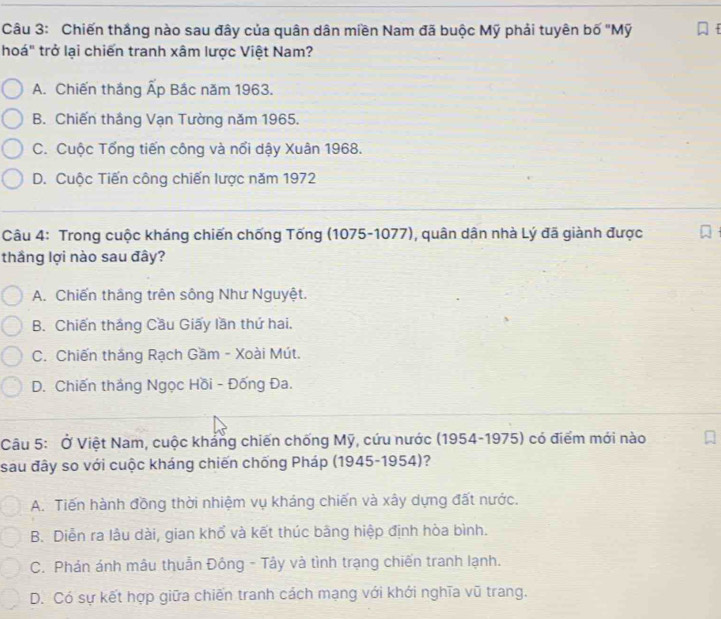 Chiến thắng nào sau đây của quân dân miền Nam đã buộc Mỹ phải tuyên bố "Mỹ
hoá" trở lại chiến tranh xâm lược Việt Nam?
A. Chiến thắng Ấp Bắc năm 1963.
B. Chiến thắng Vạn Tường năm 1965.
C. Cuộc Tổng tiến công và nổi dậy Xuân 1968.
D. Cuộc Tiến công chiến lược năm 1972
Câu 4: Trong cuộc kháng chiến chống Tống (1075-1077), quân dân nhà Lý đã giành được
thầng lợi nào sau đây?
A. Chiến thắng trên sông Như Nguyệt.
B. Chiến thắng Cầu Giấy lần thứ hai.
C. Chiến thắng Rạch Gầm - Xoài Mút.
D. Chiến thắng Ngọc Hồi - Đống Đa.
Câu 5: Ở Việt Nam, cuộc khảng chiến chống Mỹ, cứu nước (1954-1975) có điểm mới nào
sau đây so với cuộc kháng chiến chống Pháp (1945-1954)?
A. Tiến hành đồng thời nhiệm vụ kháng chiến và xây dựng đất nước.
B. Diễn ra lâu dài, gian khố và kết thúc bãng hiệp định hòa bình.
C. Phản ánh mâu thuẫn Đông - Tây và tình trạng chiến tranh lạnh.
D. Có sự kết hợp giữa chiến tranh cách mạng với khới nghĩa vũ trang.