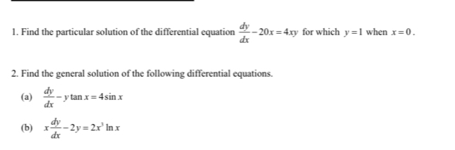 Find the particular solution of the differential equation  dy/dx -20x=4xy for which y=1 when x=0. 
2. Find the general solution of the following differential equations. 
(a)  dy/dx -ytan x=4sin x
(b) x dy/dx -2y=2x^3ln x